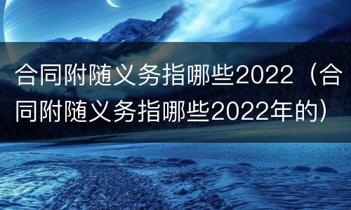 合同附随义务指哪些2022（合同附随义务指哪些2022年的）