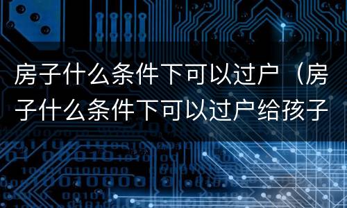 房子什么条件下可以过户（房子什么条件下可以过户给孩子）