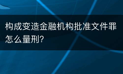 构成变造金融机构批准文件罪怎么量刑?