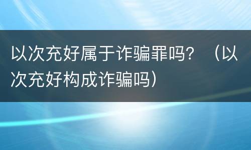 以次充好属于诈骗罪吗？（以次充好构成诈骗吗）