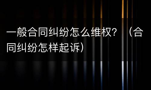 一般合同纠纷怎么维权？（合同纠纷怎样起诉）