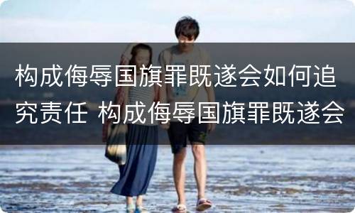 构成侮辱国旗罪既遂会如何追究责任 构成侮辱国旗罪既遂会如何追究责任呢