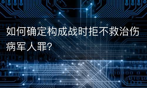 如何确定构成战时拒不救治伤病军人罪？