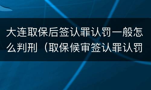 大连取保后签认罪认罚一般怎么判刑（取保候审签认罪认罚书有坏处吗）