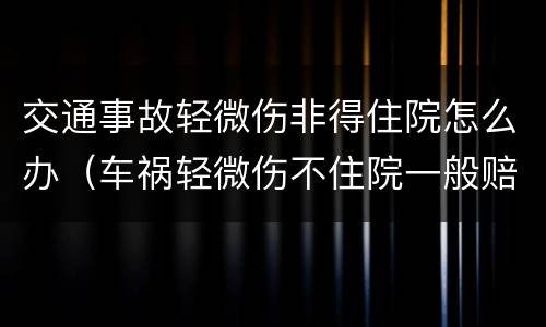 交通事故轻微伤非得住院怎么办（车祸轻微伤不住院一般赔偿多少钱）