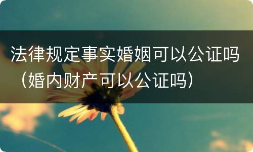 法律规定事实婚姻可以公证吗（婚内财产可以公证吗）