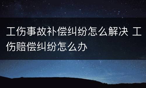 工伤事故补偿纠纷怎么解决 工伤赔偿纠纷怎么办