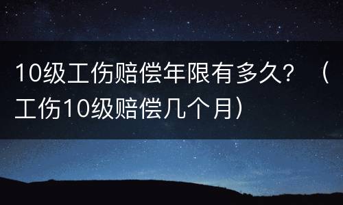 10级工伤赔偿年限有多久？（工伤10级赔偿几个月）
