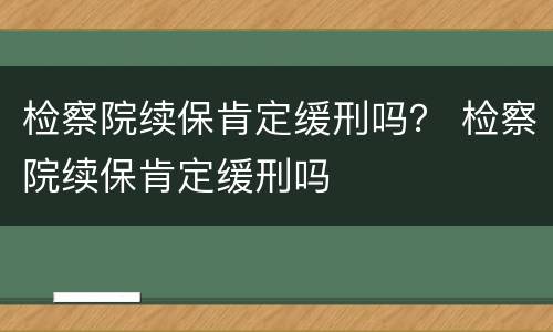 检察院续保肯定缓刑吗？ 检察院续保肯定缓刑吗