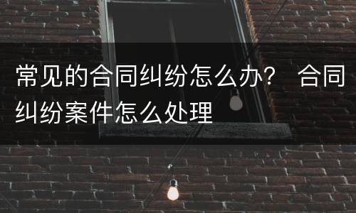 常见的合同纠纷怎么办？ 合同纠纷案件怎么处理