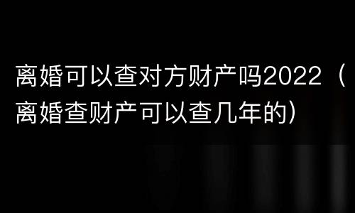 离婚可以查对方财产吗2022（离婚查财产可以查几年的）