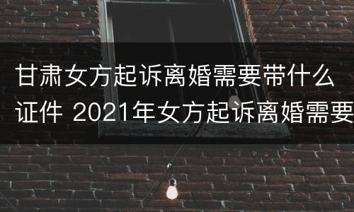 甘肃女方起诉离婚需要带什么证件 2021年女方起诉离婚需要带什么证件