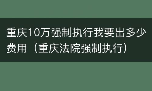 重庆10万强制执行我要出多少费用（重庆法院强制执行）