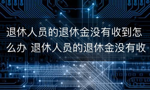 退休人员的退休金没有收到怎么办 退休人员的退休金没有收到怎么办理