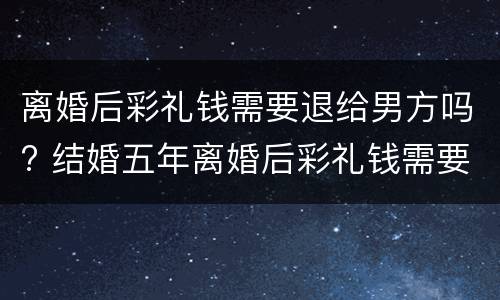 离婚后彩礼钱需要退给男方吗? 结婚五年离婚后彩礼钱需要退给男方吗