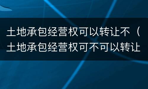 土地承包经营权可以转让不（土地承包经营权可不可以转让）