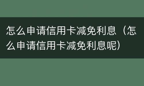 怎么申请信用卡减免利息（怎么申请信用卡减免利息呢）