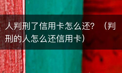 人判刑了信用卡怎么还？（判刑的人怎么还信用卡）