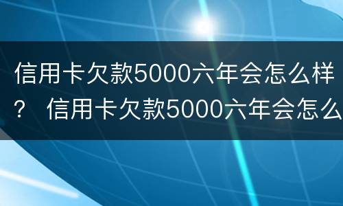 信用卡欠款5000六年会怎么样？ 信用卡欠款5000六年会怎么样呢