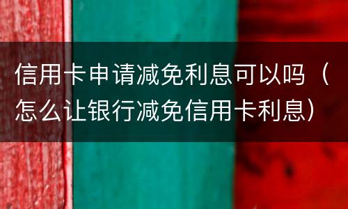 信用卡申请减免利息可以吗（怎么让银行减免信用卡利息）