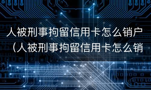 人被刑事拘留信用卡怎么销户（人被刑事拘留信用卡怎么销户啊）