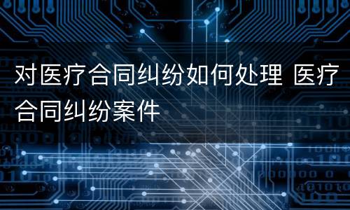 对医疗合同纠纷如何处理 医疗合同纠纷案件