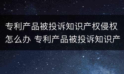 专利产品被投诉知识产权侵权怎么办 专利产品被投诉知识产权侵权怎么办