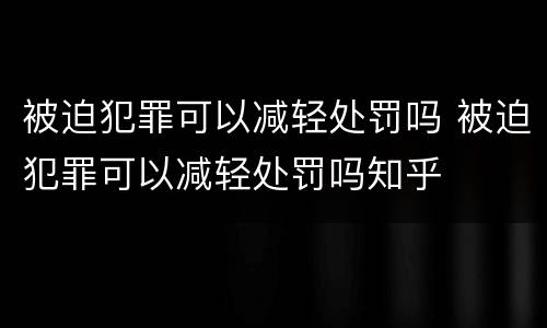 被迫犯罪可以减轻处罚吗 被迫犯罪可以减轻处罚吗知乎