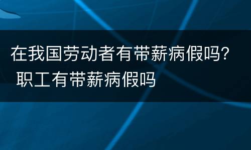 在我国劳动者有带薪病假吗？ 职工有带薪病假吗