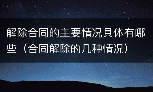 解除合同的主要情况具体有哪些（合同解除的几种情况）