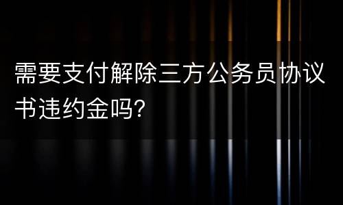 需要支付解除三方公务员协议书违约金吗？