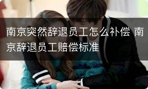 南京突然辞退员工怎么补偿 南京辞退员工赔偿标准