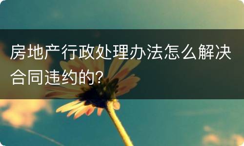 房地产行政处理办法怎么解决合同违约的？