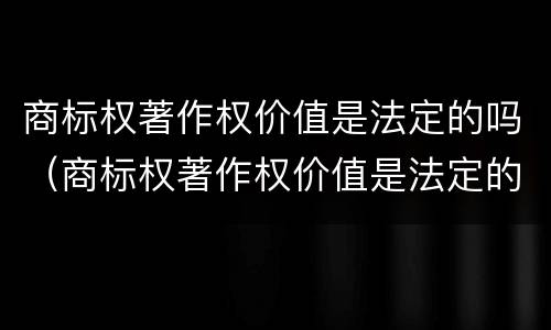 商标权著作权价值是法定的吗（商标权著作权价值是法定的吗为什么）