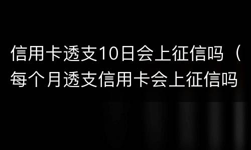 信用卡透支10日会上征信吗（每个月透支信用卡会上征信吗）