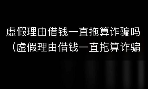 虚假理由借钱一直拖算诈骗吗（虚假理由借钱一直拖算诈骗吗还拿去赌博）