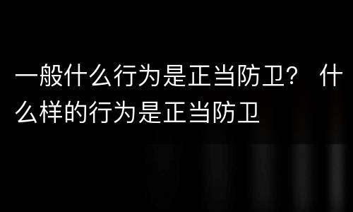 一般什么行为是正当防卫？ 什么样的行为是正当防卫