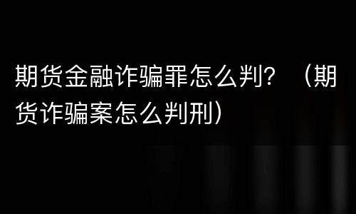 期货金融诈骗罪怎么判？（期货诈骗案怎么判刑）