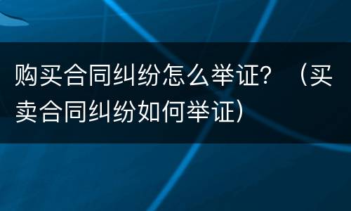 购买合同纠纷怎么举证？（买卖合同纠纷如何举证）