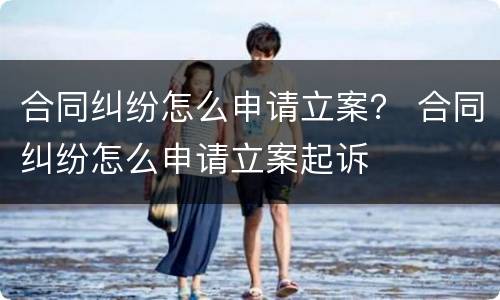 合同纠纷怎么申请立案？ 合同纠纷怎么申请立案起诉