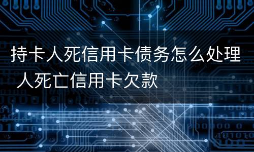 持卡人死信用卡债务怎么处理 人死亡信用卡欠款