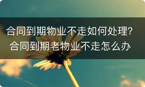 合同到期物业不走如何处理？ 合同到期老物业不走怎么办