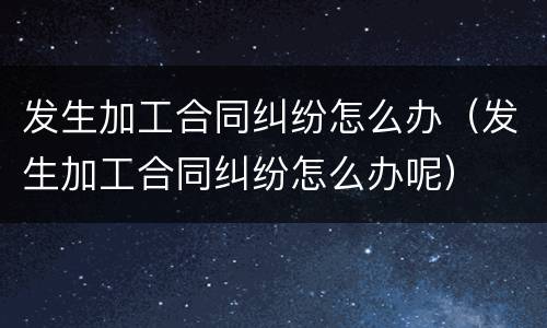 发生加工合同纠纷怎么办（发生加工合同纠纷怎么办呢）