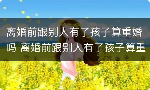 离婚前跟别人有了孩子算重婚吗 离婚前跟别人有了孩子算重婚吗女方
