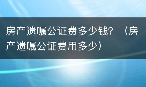 房产遗嘱公证费多少钱？（房产遗嘱公证费用多少）