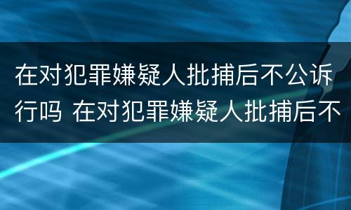 在对犯罪嫌疑人批捕后不公诉行吗 在对犯罪嫌疑人批捕后不公诉行吗怎么处理