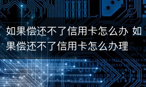 如果偿还不了信用卡怎么办 如果偿还不了信用卡怎么办理