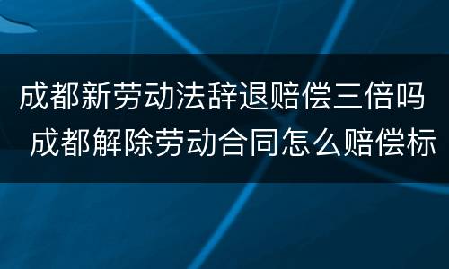 成都新劳动法辞退赔偿三倍吗 成都解除劳动合同怎么赔偿标准