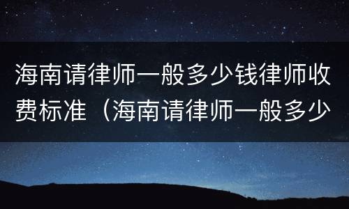 海南请律师一般多少钱律师收费标准（海南请律师一般多少钱律师收费标准呢）