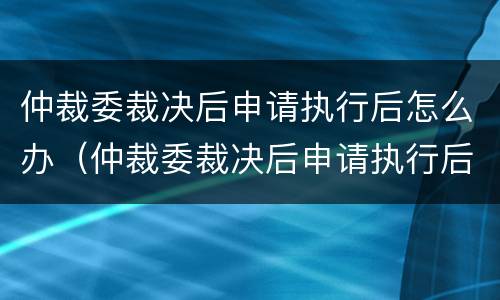 仲裁委裁决后申请执行后怎么办（仲裁委裁决后申请执行后怎么办呢）